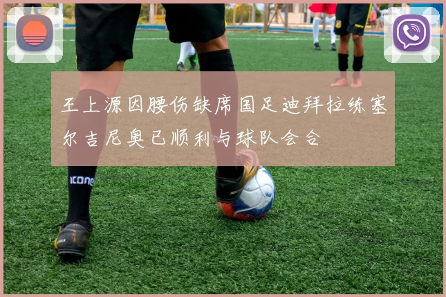 王上源因腰伤缺席国足迪拜拉练塞尔吉尼奥已顺利与球队会合