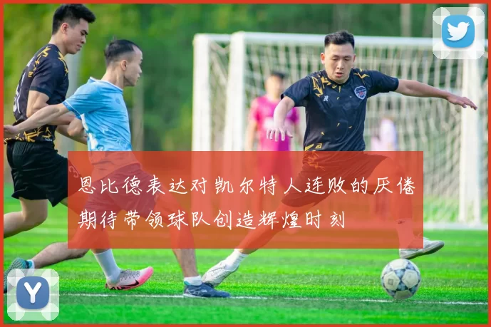 恩比德表达对凯尔特人连败的厌倦期待带领球队创造辉煌时刻