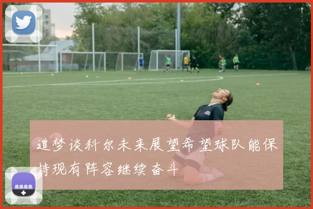 追梦谈科尔未来展望希望球队能保持现有阵容继续奋斗