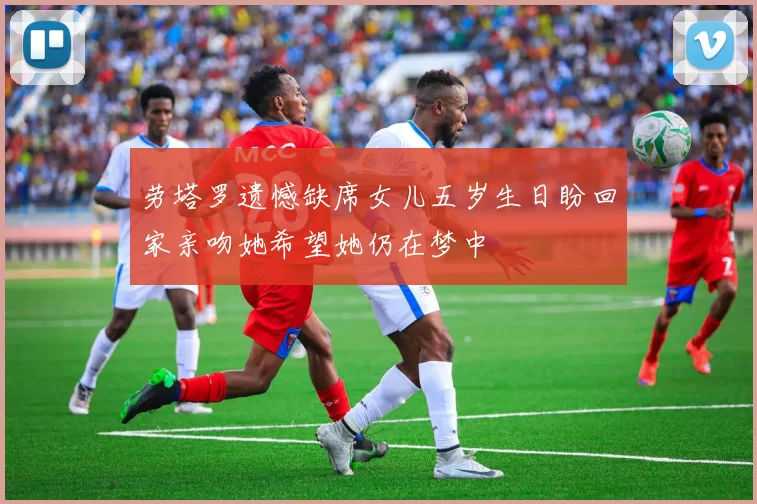 劳塔罗遗憾缺席女儿五岁生日盼回家亲吻她希望她仍在梦中