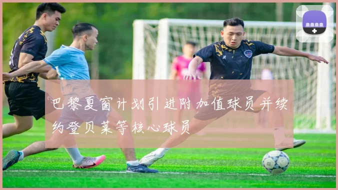 巴黎夏窗计划引进附加值球员并续约登贝莱等核心球员