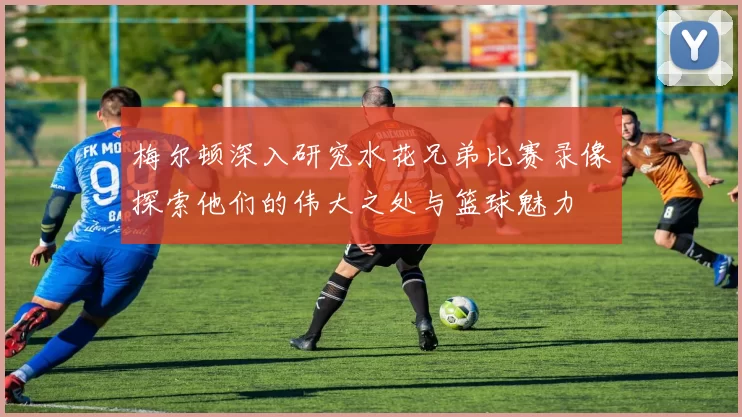 梅尔顿深入研究水花兄弟比赛录像探索他们的伟大之处与篮球魅力