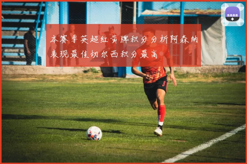 本赛季英超红黄牌积分分析阿森纳表现最佳切尔西积分最高