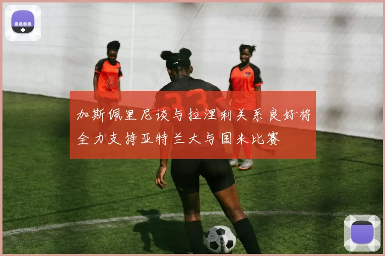 加斯佩里尼谈与拉涅利关系良好将全力支持亚特兰大与国米比赛