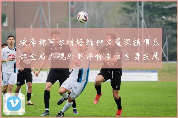 埃泽称阿尔特塔精神力量深植俱乐部全局无视外界评价专注自身发展