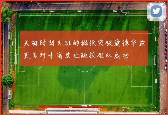 关键时刻文班的抛投突破爱德华兹直言对手高度让跳投难以成功