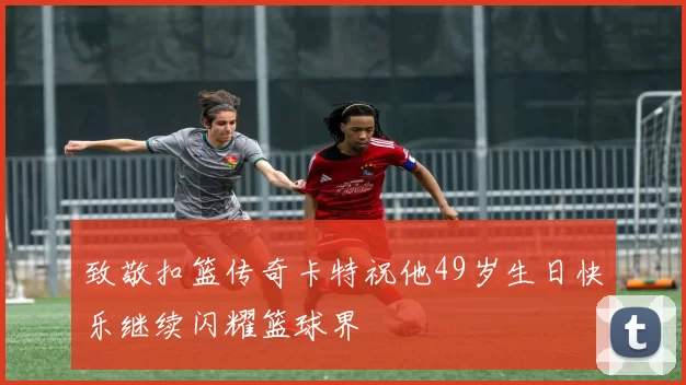 致敬扣篮传奇卡特祝他49岁生日快乐继续闪耀篮球界