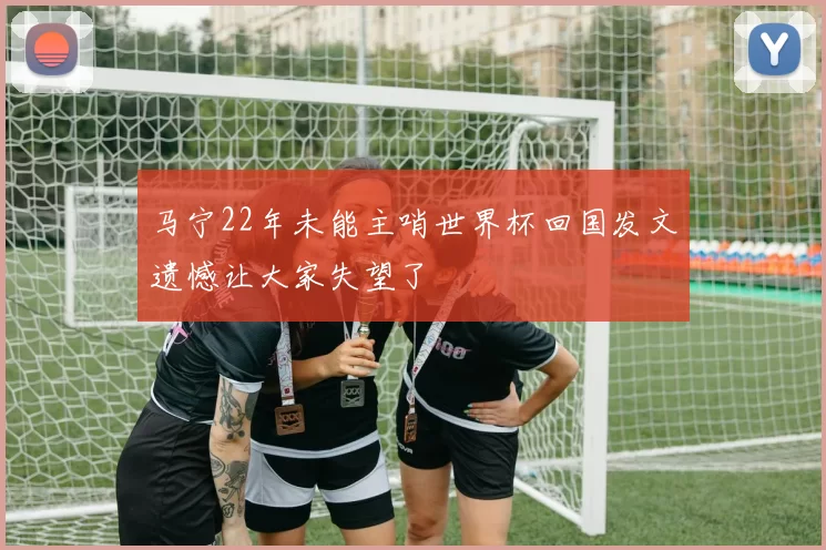马宁22年未能主哨世界杯回国发文遗憾让大家失望了