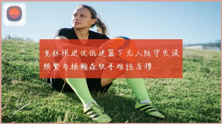 克林根进攻低迷篮下无人防守失误频繁与杨瀚森联手难挡马穆