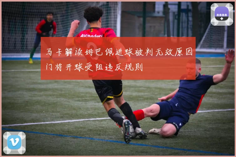 马卡解读姆巴佩进球被判无效原因门将开球受阻违反规则