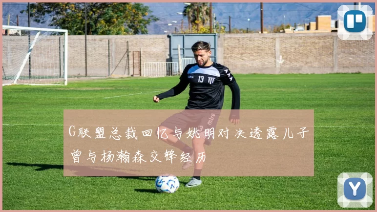 G联盟总裁回忆与姚明对决透露儿子曾与杨瀚森交锋经历