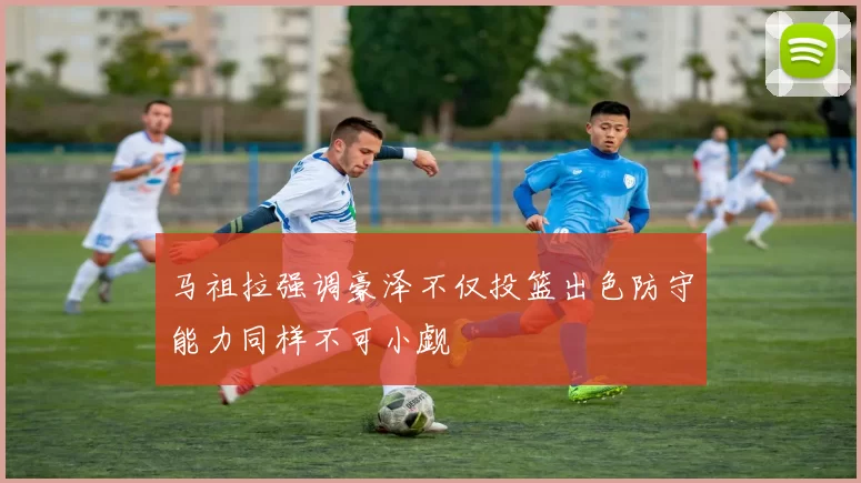 马祖拉强调豪泽不仅投篮出色防守能力同样不可小觑