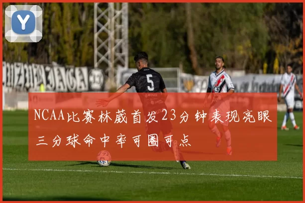 NCAA比赛林葳首发23分钟表现亮眼三分球命中率可圈可点