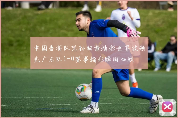 中国香港队凭孙铭谦精彩世界波领先广东队1-0赛事精彩瞬间回顾