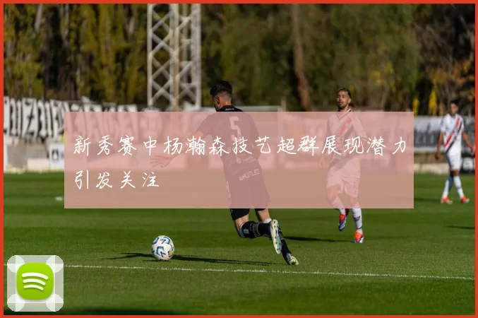 新秀赛中杨瀚森技艺超群展现潜力引发关注