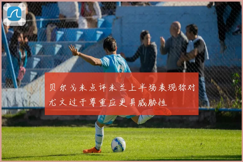 贝尔戈米点评米兰上半场表现称对尤文过于尊重应更具威胁性